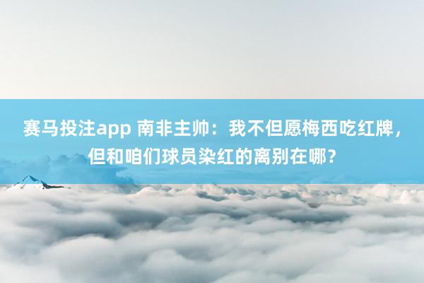 赛马投注app 南非主帅:我不但愿梅西吃红牌,但和咱们球员染红的离别在哪?