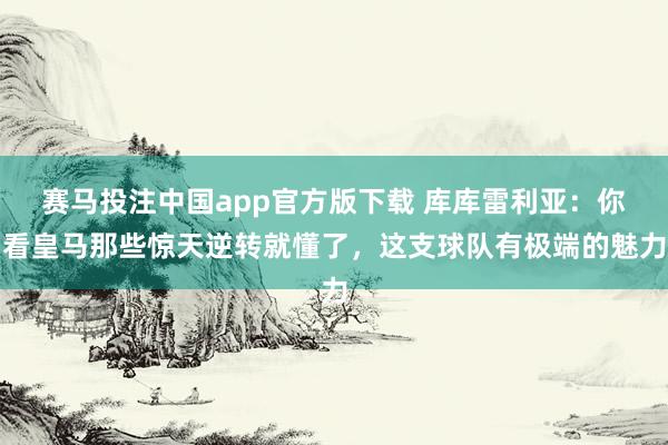 赛马投注中国app官方版下载 库库雷利亚:你看皇马那些惊天逆转就懂了,这支球队有极端的魅力