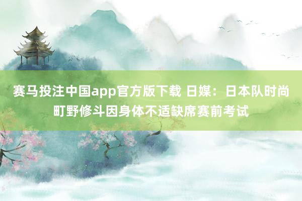 赛马投注中国app官方版下载 日媒:日本队时尚町野修斗因身体不适缺席赛前考试