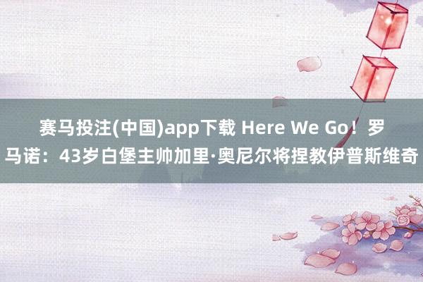 赛马投注(中国)app下载 Here We Go!罗马诺:43岁白堡主帅加里·奥尼尔将捏教伊普斯维奇