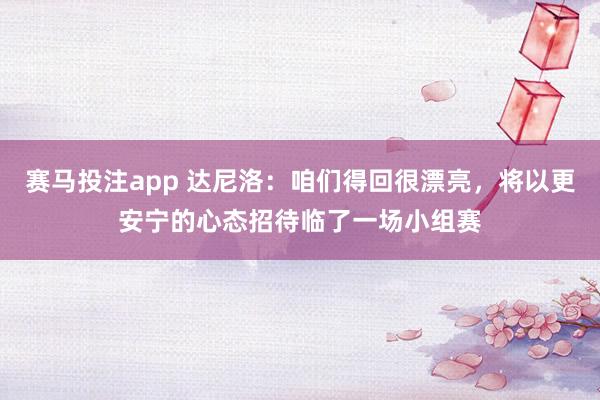 赛马投注app 达尼洛:咱们得回很漂亮,将以更安宁的心态招待临了一场小组赛